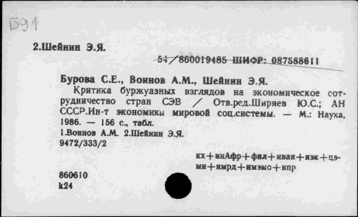 ﻿2.Шейнин Э.Я.
54/860019485 ШИФР: 087588611
Бурова С.Е., Воинов А.М., Шейнин Э.Я.
Критика буржуазных взглядов на экономическое сотрудничество стран СЭВ / Отв.ред.Ширяев Ю.С.; АН СССР.Ин-т экономики мировой соц.системы. — м.: Наука, 1986. — 156 с., табл.
1.Воинов А.М. 2.Шейнин Э.Я.
9472/333/2
кх+инАфр4-фил+нван+иэк-4-ц»-
ми+нмрд+имэмо 4- ипр
860610 1с24